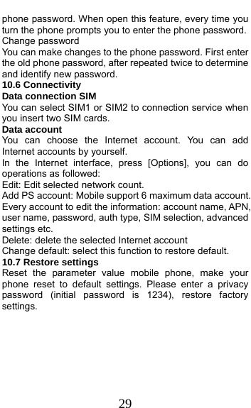  29 phone password. When open this feature, every time you turn the phone prompts you to enter the phone password. Change password You can make changes to the phone password. First enter the old phone password, after repeated twice to determine and identify new password. 10.6 Connectivity Data connection SIM You can select SIM1 or SIM2 to connection service when you insert two SIM cards. Data account You can choose the Internet account. You can add Internet accounts by yourself.   In the Internet interface, press [Options], you can do operations as followed:   Edit: Edit selected network count. Add PS account: Mobile support 6 maximum data account. Every account to edit the information: account name, APN, user name, password, auth type, SIM selection, advanced settings etc. Delete: delete the selected Internet account Change default: select this function to restore default.   10.7 Restore settings Reset the parameter value mobile phone, make your phone reset to default settings. Please enter a privacy password (initial password is 1234), restore factory settings. 