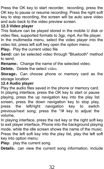  32 Press the OK key to start recorder, recording, press the OK key to pause or resume recording; Press the right soft key to stop recording, the screen will be auto save video and auto back to the video preview screen.   12.3 Video player This feature can be played stored in the mobile U disk or video files, supported formats to 3gp, mp4, Avi file player. In the multimedia menu, select the video player into the video list, press left soft key open the option menu:   Play：Play the current video file Send: can be selected video through &quot;Bluetooth&quot; method to send. Rename：Change the name of the selected video. Delete：Delete the select video. Storage：Can choose phone or memory card as the storage location 12.4 Audio player Play the audio files saved in the phone or memory card. In playing interface, press the OK key to start or pause playing, press the up navigation key into the play list screen, press the down navigation key to stop play, press the left/right navigation key to switch previous/next song; press the */# key to adjust the volume, In playing interface, press the red key or the right soft key to exit player interface, Phone into the background playing mode, while the idle screen shows the name of the music. Press the left soft key into the play list, play the left soft key into option menu: Play：play the current song. Details：can view the current song information, include 