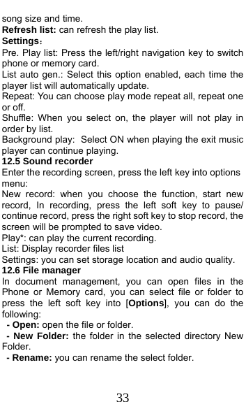  33 song size and time. Refresh list: can refresh the play list. Settings： Pre. Play list: Press the left/right navigation key to switch phone or memory card. List auto gen.: Select this option enabled, each time the player list will automatically update. Repeat: You can choose play mode repeat all, repeat one or off. Shuffle: When you select on, the player will not play in order by list. Background play: Select ON when playing the exit music player can continue playing. 12.5 Sound recorder Enter the recording screen, press the left key into options menu: New record: when you choose the function, start new record, In recording, press the left soft key to pause/ continue record, press the right soft key to stop record, the screen will be prompted to save video. Play*: can play the current recording. List: Display recorder files list Settings: you can set storage location and audio quality. 12.6 File manager In document management, you can open files in the  Phone or Memory card, you can select file or folder to press the left soft key into [Options], you can do the following:   - Open: open the file or folder. - New Folder: the folder in the selected directory New Folder. - Rename: you can rename the select folder. 
