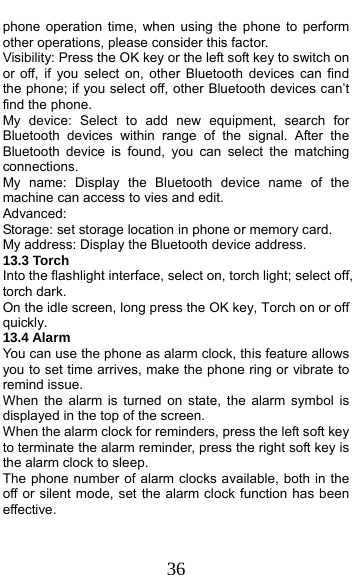  36 phone operation time, when using the phone to perform other operations, please consider this factor. Visibility: Press the OK key or the left soft key to switch on or off, if you select on, other Bluetooth devices can find the phone; if you select off, other Bluetooth devices can’t find the phone. My device: Select to add new equipment, search for Bluetooth devices within range of the signal. After the Bluetooth device is found, you can select the matching connections. My name: Display the Bluetooth device name of the machine can access to vies and edit. Advanced: Storage: set storage location in phone or memory card. My address: Display the Bluetooth device address. 13.3 Torch   Into the flashlight interface, select on, torch light; select off, torch dark. On the idle screen, long press the OK key, Torch on or off quickly. 13.4 Alarm You can use the phone as alarm clock, this feature allows you to set time arrives, make the phone ring or vibrate to remind issue. When the alarm is turned on state, the alarm symbol is displayed in the top of the screen.   When the alarm clock for reminders, press the left soft key to terminate the alarm reminder, press the right soft key is the alarm clock to sleep. The phone number of alarm clocks available, both in the off or silent mode, set the alarm clock function has been effective. 