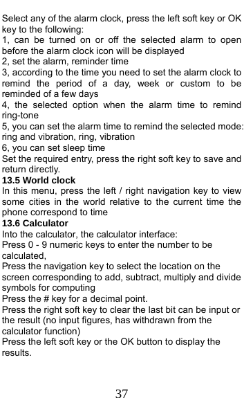  37 Select any of the alarm clock, press the left soft key or OK key to the following: 1, can be turned on or off the selected alarm to open before the alarm clock icon will be displayed 2, set the alarm, reminder time 3, according to the time you need to set the alarm clock to remind the period of a day, week or custom to be reminded of a few days 4, the selected option when the alarm time to remind ring-tone 5, you can set the alarm time to remind the selected mode: ring and vibration, ring, vibration 6, you can set sleep time Set the required entry, press the right soft key to save and return directly. 13.5 World clock In this menu, press the left / right navigation key to view some cities in the world relative to the current time the phone correspond to time 13.6 Calculator     Into the calculator, the calculator interface: Press 0 - 9 numeric keys to enter the number to be calculated, Press the navigation key to select the location on the screen corresponding to add, subtract, multiply and divide symbols for computing Press the # key for a decimal point. Press the right soft key to clear the last bit can be input or the result (no input figures, has withdrawn from the calculator function) Press the left soft key or the OK button to display the results. 