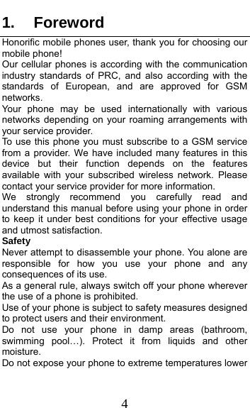  4 1. Foreword Honorific mobile phones user, thank you for choosing our mobile phone! Our cellular phones is according with the communication industry standards of PRC, and also according with the standards of European, and are approved for GSM networks. Your phone may be used internationally with various networks depending on your roaming arrangements with your service provider. To use this phone you must subscribe to a GSM service from a provider. We have included many features in this device but their function depends on the features available with your subscribed wireless network. Please contact your service provider for more information. We strongly recommend you carefully read and understand this manual before using your phone in order to keep it under best conditions for your effective usage and utmost satisfaction. Safety Never attempt to disassemble your phone. You alone are responsible for how you use your phone and any consequences of its use. As a general rule, always switch off your phone wherever the use of a phone is prohibited. Use of your phone is subject to safety measures designed to protect users and their environment. Do not use your phone in damp areas (bathroom, swimming pool…). Protect it from liquids and other moisture. Do not expose your phone to extreme temperatures lower 