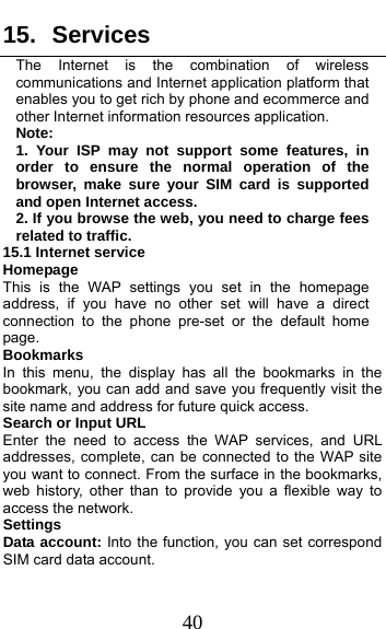  40 15. Services  The Internet is the combination of wireless communications and Internet application platform that enables you to get rich by phone and ecommerce and other Internet information resources application. Note: 1. Your ISP may not support some features, in order to ensure the normal operation of the browser, make sure your SIM card is supported and open Internet access. 2. If you browse the web, you need to charge fees related to traffic. 15.1 Internet service                      Homepage This is the WAP settings you set in the homepage address, if you have no other set will have a direct connection to the phone pre-set or the default home page. Bookmarks In this menu, the display has all the bookmarks in the bookmark, you can add and save you frequently visit the site name and address for future quick access. Search or Input URL Enter the need to access the WAP services, and URL addresses, complete, can be connected to the WAP site you want to connect. From the surface in the bookmarks, web history, other than to provide you a flexible way to access the network.    Settings Data account: Into the function, you can set correspond SIM card data account. 