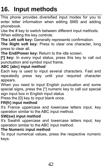  42 16. Input methods This phone provides diversified input modes for you to enter letter information when editing SMS and adding phonebook.  Use the # key to switch between different input methods. When editing the key controls: The Left soft key: Generally represents confirmation. The Right soft key: Press to clear one character, long press to clear all. The End/Power key: Return to the idle screen. [*] key: In every input status, press this key to call out punctuation and symbol input frame. ABC (abc) input method Each key is used to input several characters. Fast and repeatedly press key until your required character appears. When you need to input English punctuation and some special signs, press the [*] numeric key to call out special sign input box in English input status Press the [0] key to input blank once. FR(fr) input method It’s France uppercase and lowercase letters input, key operation similar to the ABC input method.   SW(sw) input method It’s Swahili uppercase and lowercase letters input, key operation similar to the ABC input method. The Numeric input method To input numerical values, press the respective numeric keys.  