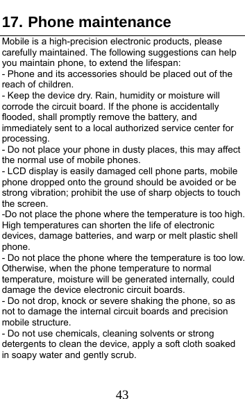  43 17. Phone maintenance              Mobile is a high-precision electronic products, please carefully maintained. The following suggestions can help you maintain phone, to extend the lifespan:             - Phone and its accessories should be placed out of the reach of children.                                    - Keep the device dry. Rain, humidity or moisture will corrode the circuit board. If the phone is accidentally flooded, shall promptly remove the battery, and immediately sent to a local authorized service center for processing.                                         - Do not place your phone in dusty places, this may affect the normal use of mobile phones.                               - LCD display is easily damaged cell phone parts, mobile phone dropped onto the ground should be avoided or be strong vibration; prohibit the use of sharp objects to touch the screen.                                          -Do not place the phone where the temperature is too high. High temperatures can shorten the life of electronic devices, damage batteries, and warp or melt plastic shell phone.                                                    - Do not place the phone where the temperature is too low. Otherwise, when the phone temperature to normal temperature, moisture will be generated internally, could damage the device electronic circuit boards.                - Do not drop, knock or severe shaking the phone, so as not to damage the internal circuit boards and precision mobile structure.                                           - Do not use chemicals, cleaning solvents or strong detergents to clean the device, apply a soft cloth soaked in soapy water and gently scrub.                         