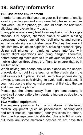  46 19. Safety Information 19.1 Use of the environment In order to ensure that you use your cell phone rationally, avoid impacting you and environmental, please remember that when use the phone, you should abide the relational stipulate and byelaw in any place.   In any place where may lead to an explosion, such as gas stations, fuel depots, chemical plants or where blasting operations, please turn off your cell phone, and comply with all safety signs and instructions. Disobey the relevant stipulate may cause an explosion, causing personal injury.   Using cell phones on airplanes would interfere with aircraft flight operations and bring danger. Therefore, before boarding make sure to turn off your cell phone, and mobile phones throughout the flight to ensure that both are turned off.   When driving, the phone should be placed on the special bracket, do not put in the seat, or in the crash, slam the brakes may fall in place. Do not use mobile phones during driving, to ensure safe driving, to avoid traffic accidents. If you must use the phone, make sure that first stop the car and then use the phone.   Please put the phone away from high temperature to avoid cell phone battery temperature increases due to the explosion. 19.2 Medical equipment The express provision for the shutdown of electronic medical equipment (such as pacemakers, hearing aids and other medical equipment) near you close the phone. Most medical equipment is shielded phone to RF signals, but there are some electronic devices do not have this 
