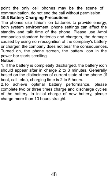 48 point the only cell phones may be the scene of communication, do not end the call without permission. 19.3 Battery Charging Precautions The phones use lithium ion batteries to provide energy, both system environment, phone settings can affect the standby and talk time of the phone. Please use Amoi companies standard batteries and chargers, the damage caused by using non-recognition of the company&apos;s battery or charger, the company does not bear the consequences. Turned on, the phone screen, the battery icon in the power bar starts scrolling. Notice: 1. If the battery is completely discharged, the battery icon should appear after in charge 2 to 3 minutes. Generally based on the distinctness of current state of the phone (if boot, call, etc.), charging time is 2 to 5 hours. 2.To achieve optimal battery performance, please complete two or three times charge and discharge cycles of the battery. In initial charge of new battery, please charge more than 10 hours straight.             