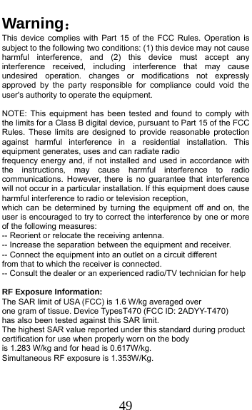  49 Warning： This device complies with Part 15 of the FCC Rules. Operation is subject to the following two conditions: (1) this device may not cause harmful interference, and (2) this device must accept any interference received, including interference that may cause undesired operation. changes or modifications not expressly approved by the party responsible for compliance could void the user&apos;s authority to operate the equipment.  NOTE: This equipment has been tested and found to comply with the limits for a Class B digital device, pursuant to Part 15 of the FCC Rules. These limits are designed to provide reasonable protection against harmful interference in a residential installation. This equipment generates, uses and can radiate radio frequency energy and, if not installed and used in accordance with the instructions, may cause harmful interference to radio communications. However, there is no guarantee that interference will not occur in a particular installation. If this equipment does cause harmful interference to radio or television reception, which can be determined by turning the equipment off and on, the user is encouraged to try to correct the interference by one or more of the following measures: -- Reorient or relocate the receiving antenna. -- Increase the separation between the equipment and receiver. -- Connect the equipment into an outlet on a circuit different from that to which the receiver is connected. -- Consult the dealer or an experienced radio/TV technician for help  RF Exposure Information:   The SAR limit of USA (FCC) is 1.6 W/kg averaged over  one gram of tissue. Device TypesT470 (FCC ID: 2ADYY-T470)  has also been tested against this SAR limit. The highest SAR value reported under this standard during product certification for use when properly worn on the body  is 1.283 W/kg and for head is 0.617W/kg.   Simultaneous RF exposure is 1.353W/Kg. 