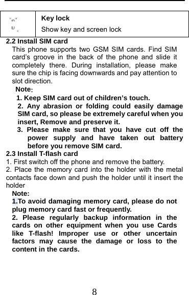  8  Key lock Show key and screen lock 2.2 Install SIM card   This phone supports two GSM SIM cards. Find SIM card’s groove in the back of the phone and slide it completely there. During installation, please make sure the chip is facing downwards and pay attention to slot direction. Note：  1. Keep SIM card out of children’s touch. 2. Any abrasion or folding could easily damage SIM card, so please be extremely careful when you insert, Remove and preserve it. 3. Please make sure that you have cut off the power supply and have taken out battery before you remove SIM card. 2.3 Install T-flash card 1. First switch off the phone and remove the battery. 2. Place the memory card into the holder with the metal contacts face down and push the holder until it insert the holder Note: 1.To avoid damaging memory card, please do not plug memory card fast or frequently. 2. Please regularly backup information in the cards on other equipment when you use Cards like T-flash! Improper use or other uncertain factors may cause the damage or loss to the content in the cards. 