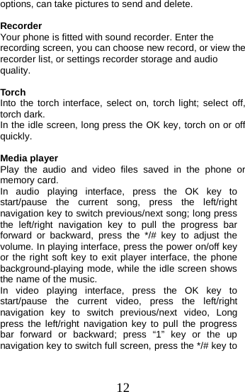  options, can take pictures to send and delete.  Recorder Your phone is fitted with sound recorder. Enter the recording screen, you can choose new record, or view the recorder list, or settings recorder storage and audio quality.  Torch Into the torch interface, select on, torch light; select off, torch dark. In the idle screen, long press the OK key, torch on or off quickly.  Media player Play the audio and video files saved in the phone or memory card. In  audio  playing interface, press the OK key to start/pause the current song, press the left/right navigation key to switch previous/next song; long press the left/right navigation key to pull the progress bar forward or backward,  press the */# key to adjust the volume. In playing interface, press the power on/off key or the right soft key to exit player interface, the phone background-playing mode, while the idle screen shows the name of the music. In  video  playing interface, press the OK key to start/pause the current video, press the left/right navigation key to switch previous/next video, Long press the left/right navigation key to pull the progress bar forward or backward; press “1” key or the up navigation key to switch full screen, press the */# key to 12 