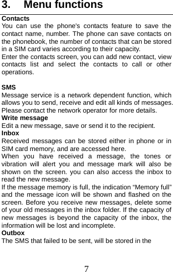  3. Menu functions Contacts You can use the phone&apos;s contacts feature to save the contact name, number. The phone can save contacts on the phonebook, the number of contacts that can be stored in a SIM card varies according to their capacity. Enter the contacts screen, you can add new contact, view contacts list and select the contacts to call or other operations.  SMS Message service is a network dependent function, which allows you to send, receive and edit all kinds of messages. Please contact the network operator for more details. Write message Edit a new message, save or send it to the recipient. Inbox Received  messages can be stored either in phone or in SIM card memory, and are accessed here. When you have received a message, the tones or vibration will alert you and message mark will also be shown on the screen. you can also access the inbox to read the new message. If the message memory is full, the indication “Memory full” and the message icon will be shown and flashed on the screen. Before you receive new messages, delete some of your old messages in the inbox folder. If the capacity of new messages is beyond the capacity of the inbox, the information will be lost and incomplete. Outbox The SMS that failed to be sent, will be stored in the 7 