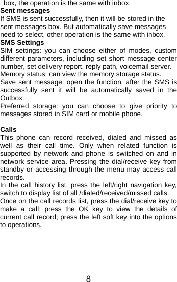   box, the operation is the same with inbox. Sent messages If SMS is sent successfully, then it will be stored in the sent messages box. But automatically save messages need to select, other operation is the same with inbox. SMS Settings SIM  settings:  you can choose either of modes, custom different parameters, including set short message center number, set delivery report, reply path, voicemail server. Memory status: can view the memory storage status. Save sent message: open the function, after the SMS is successfully sent it will be automatically saved in the Outbox. Preferred storage: you can choose to give priority to messages stored in SIM card or mobile phone.  Calls This phone can record received, dialed and missed as well as their call time. Only when related function is supported by network and phone is switched on and in network service area. Pressing the dial/receive key from standby or accessing through the menu may access call records.   In the call history list, press the left/right navigation key, switch to display list of all /dialed/received/missed calls. Once on the call records list, press the dial/receive key to make a call; press the OK key to view the details of current call record; press the left soft key into the options to operations.  8 