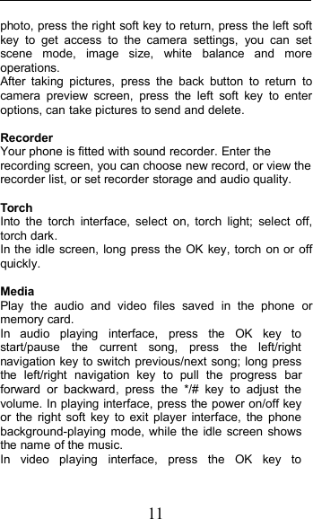 11photo, press the right soft key to return, press the left softkey to get access to the camera settings, you can setscene mode, image size, white balance and moreoperations.After taking pictures, press the back button to return tocamera preview screen, press the left soft key to enteroptions, can take pictures to send and delete.RecorderYour phone is fitted with sound recorder. Enter therecording screen, you can choose new record, or view therecorder list, or set recorder storage and audio quality.TorchInto the torch interface, select on, torch light; select off,torch dark.In the idle screen, long press the OK key, torch on or offquickly.MediaPlay the audio and video files saved in the phone ormemory card.In audio playing interface, press the OK key tostart/pause the current song, press the left/rightnavigation key to switch previous/next song; long pressthe left/right navigation key to pull the progress barforward or backward, press the */# key to adjust thevolume. In playing interface, press the power on/off keyor the right soft key to exit player interface, the phonebackground-playing mode, while the idle screen showsthe name of the music.In video playing interface, press the OK key to