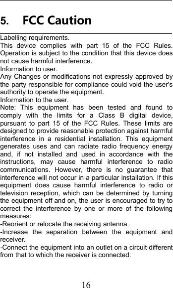 165. FCC CautionLabelling requirements.This device complies with part 15 of the FCC Rules.Operation is subject to the condition that this device doesnot cause harmful interference.Information to user.Any Changes or modifications not expressly approved bythe party responsible for compliance could void the user&apos;sauthority to operate the equipment.Information to the user.Note: This equipment has been tested and found tocomply with the limits for a Class B digital device,pursuant to part 15 of the FCC Rules. These limits aredesigned to provide reasonable protection against harmfulinterference in a residential installation. This equipmentgenerates uses and can radiate radio frequency energyand, if not installed and used in accordance with theinstructions, may cause harmful interference to radiocommunications. However, there is no guarantee thatinterference will not occur in a particular installation. If thisequipment does cause harmful interference to radio ortelevision reception, which can be determined by turningthe equipment off and on, the user is encouraged to try tocorrect the interference by one or more of the followingmeasures:-Reorient or relocate the receiving antenna.-Increase the separation between the equipment andreceiver.-Connect the equipment into an outlet on a circuit differentfrom that to which the receiver is connected.