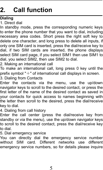52. Call functionDialing1. Direct dialIn standby mode, press the corresponding numeric keysto enter the phone number that you want to dial, includingnecessary area codes. Short press the right soft key todelete one character, and long press to delete all inputs, ifonly one SIM card is inserted, press the dial/receive key todial, if two SIM cards are inserted, the phone displaysselect SIM card page, if you select SIM1 then use SIM1 todial, you select SIM2, then use SIM2 to dial.2. Making an international callTo make an international call, long press 0 key until theprefix symbol &quot;＋&quot; of international call displays in screen.3. Dialing from ContactsEnter the contacts via the menu, use the up/downnavigator keys to scroll to the desired contact, or press thefirst letter of the name of the desired contact as saved inyour contacts for quick access to names beginning withthe letter then scroll to the desired, press the dial/receivekey to dial.4. Dialing from call historyEnter the call center (press the dial/receive key fromstandby or via the menu), use the up/down navigator keysto scroll to the desired contact, press the dial/receive keyto dial.5. Dial emergency serviceYou can directly dial the emergency service numberwithout SIM card. Different networks use differentemergency service numbers, so for details please inquire