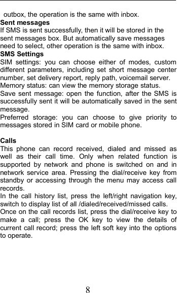 8outbox, the operation is the same with inbox.Sent messagesIf SMS is sent successfully, then it will be stored in thesent messages box. But automatically save messagesneed to select, other operation is the same with inbox.SMS SettingsSIM settings: you can choose either of modes, customdifferent parameters, including set short message centernumber, set delivery report, reply path, voicemail server.Memory status: can view the memory storage status.Save sent message: open the function, after the SMS issuccessfully sent it will be automatically saved in the sentmessage.Preferred storage: you can choose to give priority tomessages stored in SIM card or mobile phone.CallsThis phone can record received, dialed and missed aswell as their call time. Only when related function issupported by network and phone is switched on and innetwork service area. Pressing the dial/receive key fromstandby or accessing through the menu may access callrecords.In the call history list, press the left/right navigation key,switch to display list of all /dialed/received/missed calls.Once on the call records list, press the dial/receive key tomake a call; press the OK key to view the details ofcurrent call record; press the left soft key into the optionsto operate.