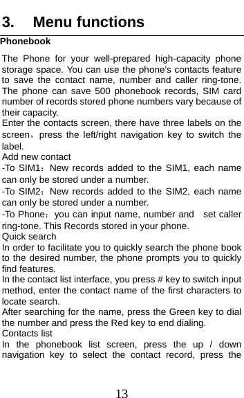 13 3. Menu functions Phonebook The Phone for your well-prepared high-capacity phone storage space. You can use the phone&apos;s contacts feature to save the contact name, number and caller ring-tone. The phone can save 500 phonebook records, SIM card number of records stored phone numbers vary because of their capacity. Enter the contacts screen, there have three labels on the screen，press the left/right navigation key to switch the label. Add new contact   -To SIM1：New records added to the SIM1, each name can only be stored under a number. -To SIM2：New records added to the SIM2, each name can only be stored under a number. -To Phone：you can input name, number and    set caller ring-tone. This Records stored in your phone. Quick search In order to facilitate you to quickly search the phone book to the desired number, the phone prompts you to quickly find features. In the contact list interface, you press # key to switch input method, enter the contact name of the first characters to locate search. After searching for the name, press the Green key to dial the number and press the Red key to end dialing. Contacts list In the phonebook list screen, press the up / down navigation key to select the contact record, press the 