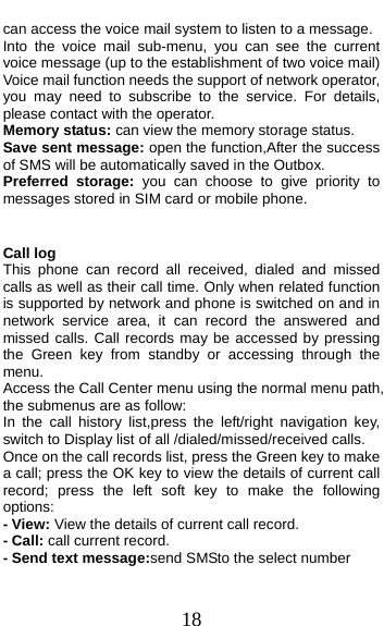  18 can access the voice mail system to listen to a message.   Into the voice mail sub-menu, you can see the current voice message (up to the establishment of two voice mail)   Voice mail function needs the support of network operator, you may need to subscribe to the service. For details, please contact with the operator. Memory status: can view the memory storage status. Save sent message: open the function,After the success of SMS will be automatically saved in the Outbox. Preferred storage: you can choose to give priority to messages stored in SIM card or mobile phone.  Call log This phone can record all received, dialed and missed calls as well as their call time. Only when related function is supported by network and phone is switched on and in network service area, it can record the answered and missed calls. Call records may be accessed by pressing the Green key from standby or accessing through the menu.  Access the Call Center menu using the normal menu path, the submenus are as follow: In the call history list,press the left/right navigation key, switch to Display list of all /dialed/missed/received calls. Once on the call records list, press the Green key to make a call; press the OK key to view the details of current call record; press the left soft key to make the following options: - View: View the details of current call record. - Call: call current record. - Send text message:send SMSto the select number 