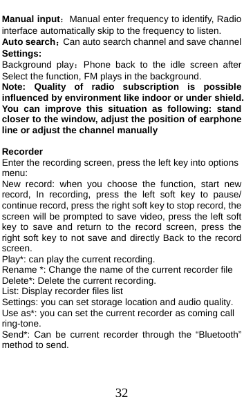  32 Manual input：Manual enter frequency to identify, Radio interface automatically skip to the frequency to listen. Auto search：Can auto search channel and save channel Settings: Background play：Phone back to the idle screen after Select the function, FM plays in the background. Note: Quality of radio subscription is possible influenced by environment like indoor or under shield. You can improve this situation as following: stand closer to the window, adjust the position of earphone line or adjust the channel manually  Recorder Enter the recording screen, press the left key into options menu: New record: when you choose the function, start new record, In recording, press the left soft key to pause/ continue record, press the right soft key to stop record, the screen will be prompted to save video, press the left soft key to save and return to the record screen, press the right soft key to not save and directly Back to the record screen. Play*: can play the current recording. Rename *: Change the name of the current recorder file Delete*: Delete the current recording. List: Display recorder files list Settings: you can set storage location and audio quality. Use as*: you can set the current recorder as coming call ring-tone. Send*: Can be current recorder through the “Bluetooth” method to send. 