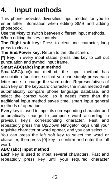  42 4. Input methods This phone provides diversified input modes for you to enter letter information when editing SMS and adding phonebook.  Use the #key to switch between different input methods. When editing the key controls: The Right soft key: Press to clear one character, long press to clear all. The End/Power key: Return to the idle screen. [*] key: In every input status, press this key to call out punctuation and symbol input frame. Smart ABC(abc) input method SmartABC(abc)input method, the input method has association functions so that you can simply press each letter once to change the word order. Representatives of each key on the keyboard character, the input method will automatically compare phone language database, and select the correct word, so it needs more than the traditional input method saves time, smart input general methods of operation:   Every key is used to input its corresponding character and automatically change to compose word according to previous key&apos;s corresponding character. Fast and repeatedly press the Up/Down Navigator keys until your requisite character or word appear, and you can select it. You can press the left soft key to select the word or character, then press [0] key to confirm and enter the full word. ABC (abc) input method Each key is used to input several characters. Fast and repeatedly press key until your required character 
