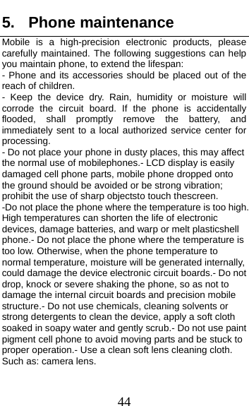  44 5. Phone maintenance Mobile is a high-precision electronic products, please carefully maintained. The following suggestions can help you maintain phone, to extend the lifespan: - Phone and its accessories should be placed out of the reach of children. - Keep the device dry. Rain, humidity or moisture will corrode the circuit board. If the phone is accidentally flooded, shall promptly remove the battery, and immediately sent to a local authorized service center for processing. - Do not place your phone in dusty places, this may affect the normal use of mobilephones.- LCD display is easily damaged cell phone parts, mobile phone dropped onto the ground should be avoided or be strong vibration; prohibit the use of sharp objectsto touch thescreen.               -Do not place the phone where the temperature is too high. High temperatures can shorten the life of electronic devices, damage batteries, and warp or melt plasticshell phone.- Do not place the phone where the temperature is too low. Otherwise, when the phone temperature to normal temperature, moisture will be generated internally, could damage the device electronic circuit boards.- Do not drop, knock or severe shaking the phone, so as not to damage the internal circuit boards and precision mobile structure.- Do not use chemicals, cleaning solvents or strong detergents to clean the device, apply a soft cloth soaked in soapy water and gently scrub.- Do not use paint pigment cell phone to avoid moving parts and be stuck to proper operation.- Use a clean soft lens cleaning cloth. Such as: camera lens.   