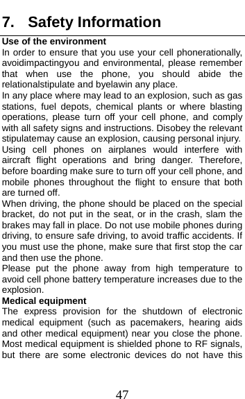  47 7. Safety Information Use of the environment In order to ensure that you use your cell phonerationally, avoidimpactingyou and environmental, please remember that when use the phone, you should abide the relationalstipulate and byelawin any place.   In any place where may lead to an explosion, such as gas stations, fuel depots, chemical plants or where blasting operations, please turn off your cell phone, and comply with all safety signs and instructions. Disobey the relevant stipulatemay cause an explosion, causing personal injury.   Using cell phones on airplanes would interfere with aircraft flight operations and bring danger. Therefore, before boarding make sure to turn off your cell phone, and mobile phones throughout the flight to ensure that both are turned off.   When driving, the phone should be placed on the special bracket, do not put in the seat, or in the crash, slam the brakes may fall in place. Do not use mobile phones during driving, to ensure safe driving, to avoid traffic accidents. If you must use the phone, make sure that first stop the car and then use the phone.   Please put the phone away from high temperature to avoid cell phone battery temperature increases due to the explosion. Medical equipment The express provision for the shutdown of electronic medical equipment (such as pacemakers, hearing aids and other medical equipment) near you close the phone. Most medical equipment is shielded phone to RF signals, but there are some electronic devices do not have this 