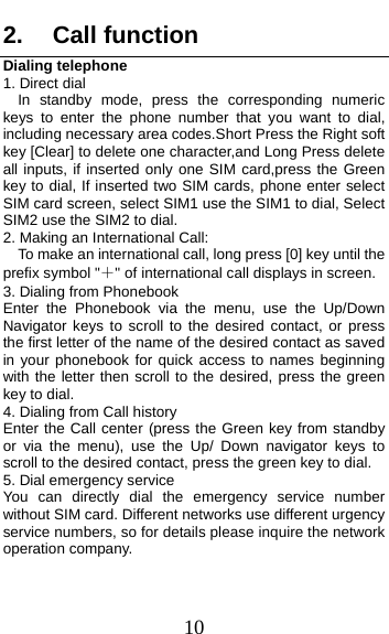  10 2. Call function Dialing telephone 1. Direct dial In standby mode, press the corresponding numeric keys to enter the phone number that you want to dial, including necessary area codes.Short Press the Right soft key [Clear] to delete one character,and Long Press delete all inputs, if inserted only one SIM card,press the Green key to dial, If inserted two SIM cards, phone enter select SIM card screen, select SIM1 use the SIM1 to dial, Select SIM2 use the SIM2 to dial. 2. Making an International Call:     To make an international call, long press [0] key until the prefix symbol &quot;＋&quot; of international call displays in screen. 3. Dialing from Phonebook   Enter the Phonebook via the menu, use the Up/Down Navigator keys to scroll to the desired contact, or press the first letter of the name of the desired contact as saved in your phonebook for quick access to names beginning with the letter then scroll to the desired, press the green key to dial. 4. Dialing from Call history Enter the Call center (press the Green key from standby or via the menu), use the Up/ Down navigator keys to scroll to the desired contact, press the green key to dial. 5. Dial emergency service You can directly dial the emergency service number without SIM card. Different networks use different urgency service numbers, so for details please inquire the network operation company. 