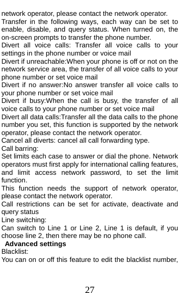  27 network operator, please contact the network operator.   Transfer in the following ways, each way can be set to enable, disable, and query status. When turned on, the on-screen prompts to transfer the phone number. Divert all voice calls: Transfer all voice calls to your settings in the phone number or voice mail Divert if unreachable:When your phone is off or not on the network service area, the transfer of all voice calls to your phone number or set voice mail Divert if no answer:No answer transfer all voice calls to your phone number or set voice mail Divert if busy:When the call is busy, the transfer of all voice calls to your phone number or set voice mail Divert all data calls:Transfer all the data calls to the phone number you set, this function is supported by the network operator, please contact the network operator. Cancel all diverts: cancel all call forwarding type. Call barring: Set limits each case to answer or dial the phone. Network operators must first apply for international calling features, and limit access network password, to set the limit function.  This function needs the support of network operator, please contact the network operator.   Call restrictions can be set for activate, deactivate and query status Line switching: Can switch to Line 1 or Line 2, Line 1 is default, if you choose line 2, then there may be no phone call. Advanced settings Blacklist: You can on or off this feature to edit the blacklist number, 