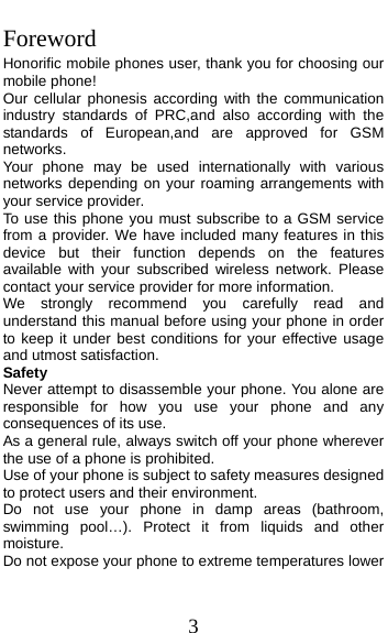  3 Foreword Honorific mobile phones user, thank you for choosing our mobile phone! Our cellular phonesis according with the communication industry standards of PRC,and also according with the standards of European,and are approved for GSM networks. Your phone may be used internationally with various networks depending on your roaming arrangements with your service provider. To use this phone you must subscribe to a GSM service from a provider. We have included many features in this device but their function depends on the features available with your subscribed wireless network. Please contact your service provider for more information. We strongly recommend you carefully read and understand this manual before using your phone in order to keep it under best conditions for your effective usage and utmost satisfaction. Safety Never attempt to disassemble your phone. You alone are responsible for how you use your phone and any consequences of its use. As a general rule, always switch off your phone wherever the use of a phone is prohibited. Use of your phone is subject to safety measures designed to protect users and their environment. Do not use your phone in damp areas (bathroom, swimming pool…). Protect it from liquids and other moisture. Do not expose your phone to extreme temperatures lower 