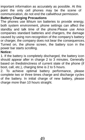  49 important information as accurately as possible. At this point the only cell phones may be the scene of communication, do not end the callwithout permission. Battery Charging Precautions The phones use lithium ion batteries to provide energy, both system environment, phone settings can affect the standby and talk time of the phone.Please use Amoi companies standard batteries and chargers, the damage caused by using non-recognition of the company&apos;s battery or charger, the company does not bear the consequences. Turned on, the phone screen, the battery icon in the power bar starts scrolling. Notice: 1. If the battery is completely discharged, the battery icon should appear after in charge 2 to 3 minutes. Generally based on thedistinctness of current state of the phone (if boot, call, etc.), charging time is 2 to 5 hours. 2. To achieve optimal battery performance, please complete two or three times charge and discharge cycles of the battery. In initial charge of new battery, please charge more than 10 hours straight. 