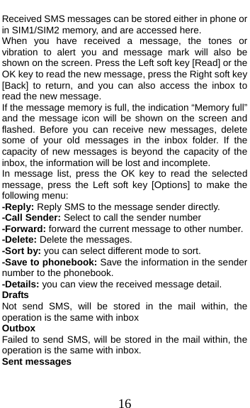  16 Received SMS messages can be stored either in phone or in SIM1/SIM2 memory, and are accessed here. When you have received a message, the tones or vibration to alert you and message mark will also be shown on the screen. Press the Left soft key [Read] or the OK key to read the new message, press the Right soft key [Back] to return, and you can also access the inbox to read the new message. If the message memory is full, the indication “Memory full” and the message icon will be shown on the screen and flashed. Before you can receive new messages, delete some of your old messages in the inbox folder. If the capacity of new messages is beyond the capacity of the inbox, the information will be lost and incomplete. In message list, press the OK key to read the selected message, press the Left soft key [Options] to make the following menu:   -Reply: Reply SMS to the message sender directly.   -Call Sender: Select to call the sender number -Forward: forward the current message to other number. -Delete: Delete the messages.   -Sort by: you can select different mode to sort. -Save to phonebook: Save the information in the sender number to the phonebook. -Details: you can view the received message detail. Drafts Not send SMS, will be stored in the mail within, the operation is the same with inbox Outbox Failed to send SMS, will be stored in the mail within, the operation is the same with inbox. Sent messages 