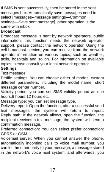  17 If SMS is sent successfully, then be stored in the sent messages box. Automatically save messages need to select [messages--message settings—Common settings—Save sent message], other operation is the same with inbox. Broadcast  Broadcast message is sent by network operators, public information, this function needs the network operator support, please contact the network operator. Using the cell broadcast service, you can receive from the network operator information on various topics, such as weather, taxis, hospitals and so on. For information on available topics, please consult your local network operator. Settings Text message Profile settings: You can choose either of modes, custom different parameters, including the model name, short message center number. Validity period: you can set SMS validity period as one hours,6 hours,12 hours etc. Message type: you can set message type.   Delivery report: Open the function, after a successful send text  messages,  the  system  will  return  to  report.         Reply path: If the network allows, open the function, the recipient receives a text message, the system will send a confirmation message. Preferred connection: You can select prefer connection: GPRS or GSM. Voicemail server: When you cannot answer the phone, automatically incoming calls to voice mail number, you can let the other party to your message, a message stored in the network&apos;s voice mail system, and afterwards, you 