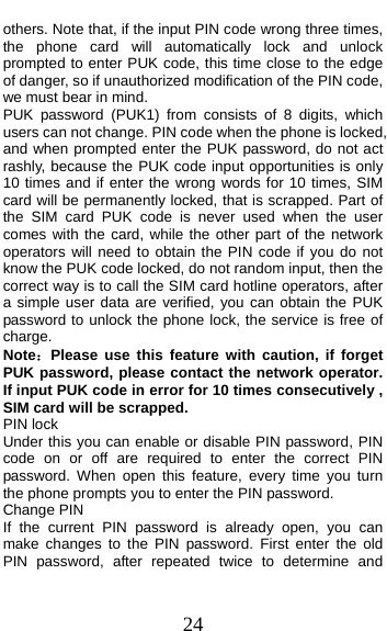  24 others. Note that, if the input PIN code wrong three times, the phone card will automatically lock and unlock prompted to enter PUK code, this time close to the edge of danger, so if unauthorized modification of the PIN code, we must bear in mind.   PUK password (PUK1) from consists of 8 digits, which users can not change. PIN code when the phone is locked, and when prompted enter the PUK password, do not act rashly, because the PUK code input opportunities is only 10 times and if enter the wrong words for 10 times, SIM card will be permanently locked, that is scrapped. Part of the SIM card PUK code is never used when the user comes with the card, while the other part of the network operators will need to obtain the PIN code if you do not know the PUK code locked, do not random input, then the correct way is to call the SIM card hotline operators, after a simple user data are verified, you can obtain the PUK password to unlock the phone lock, the service is free of charge. Note：Please use this feature with caution, if forget PUK password, please contact the network operator. If input PUK code in error for 10 times consecutively , SIM card will be scrapped. PIN lock Under this you can enable or disable PIN password, PIN code on or off are required to enter the correct PIN password. When open this feature, every time you turn the phone prompts you to enter the PIN password. Change PIN If the current PIN password is already open, you can make changes to the PIN password. First enter the old PIN password, after repeated twice to determine and 