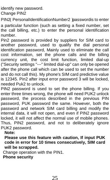  25 identify new password. Change PIN2 PIN2（PersonalIdentificationNumber2）passwordis to enter a particular function (such as setting a fixed number, set the call billing, etc.) to enter the personal identification number. Pin2 password is provided by suppliers for SIM card to another password, used to qualify the dial personal identification password, Mainly used to eliminate the call cost information, set the phone calls and the billing currency unit, the cost limit function, limited dial-up (&quot;Security settings &quot;---&quot; limited dial-up&quot; can only be opened after the phone call which can be used to set the number and do not call this). My phone&apos;s SIM card predictive value is 12345. Pin2 after input error password 3 will be locked, needed Puk2 to unlock. PIN2 password is used to set the phone billing. If you enter three times wrong, the phone will need PUK2 unlock password, the process described in the previous PIN password, PUK password the same. However, both the password and network SIM card billing and modify the internal data, it will not open, and even if PIN2 password locked, it will not affect the normal use of mobile phones. Thus, PIN2 password, and not to deliberately ignore PUK2 password. Note:  Please use this feature with caution, If input PUK code in error for 10 times consecutively, SIM card will be scrapped.   Change operation with the PIN1. Phone security 