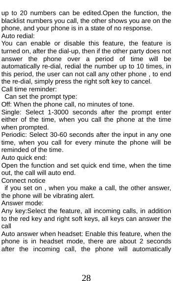  28 up to 20 numbers can be edited.Open the function, the blacklist numbers you call, the other shows you are on the phone, and your phone is in a state of no response. Auto redial: You can enable or disable this feature, the feature is turned on, after the dial-up, then if the other party does not answer the phone over a period of time will be automatically re-dial, redial the number up to 10 times, in this period, the user can not call any other phone , to end the re-dial, simply press the right soft key to cancel. Call time reminder: Can set the prompt type:   Off: When the phone call, no minutes of tone.   Single: Select 1-3000 seconds after the prompt enter either of the time, when you call the phone at the time when prompted.   Periodic: Select 30-60 seconds after the input in any one time, when you call for every minute the phone will be reminded of the time. Auto quick end: Open the function and set quick end time, when the time out, the call will auto end. Connect notice  if you set on , when you make a call, the other answer,  the phone will be vibrating alert. Answer mode: Any key:Select the feature, all incoming calls, in addition to the red key and right soft keys, all keys can answer the call Auto answer when headset: Enable this feature, when the phone is in headset mode, there are about 2 seconds after the incoming call, the phone will automatically 