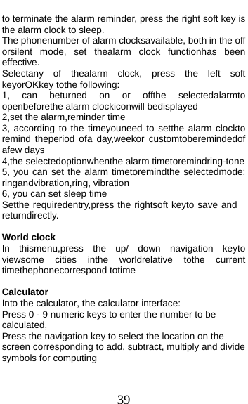  39 to terminate the alarm reminder, press the right soft key is the alarm clock to sleep. The phonenumber of alarm clocksavailable, both in the off orsilent mode, set thealarm clock functionhas been effective. Selectany of thealarm clock, press the left soft keyorOKkey tothe following: 1, can beturned on or offthe selectedalarmto openbeforethe alarm clockiconwill bedisplayed 2,set the alarm,reminder time 3, according to the timeyouneed to setthe alarm clockto remind theperiod ofa day,weekor customtoberemindedof afew days 4,the selectedoptionwhenthe alarm timetoremindring-tone 5, you can set the alarm timetoremindthe selectedmode: ringandvibration,ring, vibration 6, you can set sleep time Setthe requiredentry,press the rightsoft keyto save and returndirectly.  World clock In thismenu,press the up/ down navigation keyto viewsome cities inthe worldrelative tothe current timethephonecorrespond totime  Calculator Into the calculator, the calculator interface: Press 0 - 9 numeric keys to enter the number to be calculated, Press the navigation key to select the location on the screen corresponding to add, subtract, multiply and divide symbols for computing 
