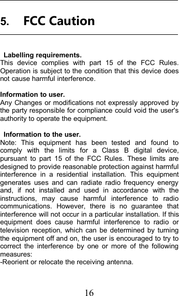 165. FCC CautionLabelling requirements.This device complies with part 15 of the FCC Rules.Operation is subject to the condition that this device doesnot cause harmful interference.Information to user.Any Changes or modifications not expressly approved bythe party responsible for compliance could void the user&apos;sauthority to operate the equipment.Information to the user.Note: This equipment has been tested and found tocomply with the limits for a Class B digital device,pursuant to part 15 of the FCC Rules. These limits aredesigned to provide reasonable protection against harmfulinterference in a residential installation. This equipmentgenerates uses and can radiate radio frequency energyand, if not installed and used in accordance with theinstructions, may cause harmful interference to radiocommunications. However, there is no guarantee thatinterference will not occur in a particular installation. If thisequipment does cause harmful interference to radio ortelevision reception, which can be determined by turningthe equipment off and on, the user is encouraged to try tocorrect the interference by one or more of the followingmeasures:-Reorient or relocate the receiving antenna.