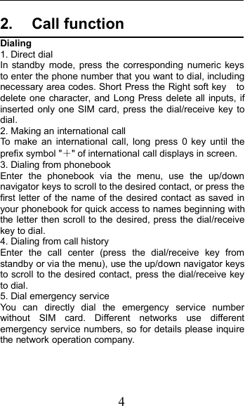 42. Call functionDialing1. Direct dialIn standby mode, press the corresponding numeric keysto enter the phone number that you want to dial, includingnecessary area codes. Short Press the Right soft key todelete one character, and Long Press delete all inputs, ifinserted only one SIM card, press the dial/receive key todial.2. Making an international callTo make an international call, long press 0 key until theprefix symbol &quot;＋&quot; of international call displays in screen.3. Dialing from phonebookEnter the phonebook via the menu, use the up/downnavigator keys to scroll to the desired contact, or press thefirst letter of the name of the desired contact as saved inyour phonebook for quick access to names beginning withthe letter then scroll to the desired, press the dial/receivekey to dial.4. Dialing from call historyEnter the call center (press the dial/receive key fromstandby or via the menu), use the up/down navigator keysto scroll to the desired contact, press the dial/receive keyto dial.5. Dial emergency serviceYou can directly dial the emergency service numberwithout SIM card. Different networks use differentemergency service numbers, so for details please inquirethe network operation company.