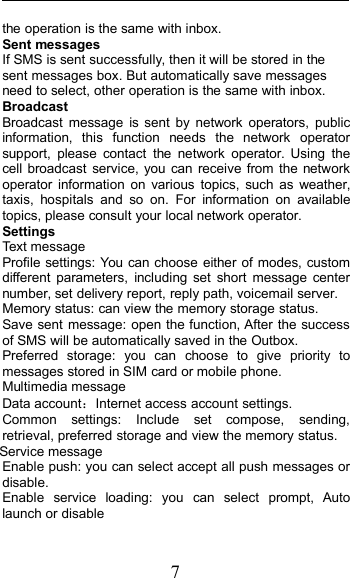 7the operation is the same with inbox.Sent messagesIf SMS is sent successfully, then it will be stored in thesent messages box. But automatically save messagesneed to select, other operation is the same with inbox.BroadcastBroadcast message is sent by network operators, publicinformation, this function needs the network operatorsupport, please contact the network operator. Using thecell broadcast service, you can receive from the networkoperator information on various topics, such as weather,taxis, hospitals and so on. For information on availabletopics, please consult your local network operator.SettingsText messageProfile settings: You can choose either of modes, customdifferent parameters, including set short message centernumber, set delivery report, reply path, voicemail server.Memory status: can view the memory storage status.Save sent message: open the function, After the successof SMS will be automatically saved in the Outbox.Preferred storage: you can choose to give priority tomessages stored in SIM card or mobile phone.Multimedia messageData account：Internet access account settings.Common settings: Include set compose, sending,retrieval, preferred storage and view the memory status.Service messageEnable push: you can select accept all push messages ordisable.Enable service loading: you can select prompt, Autolaunch or disable