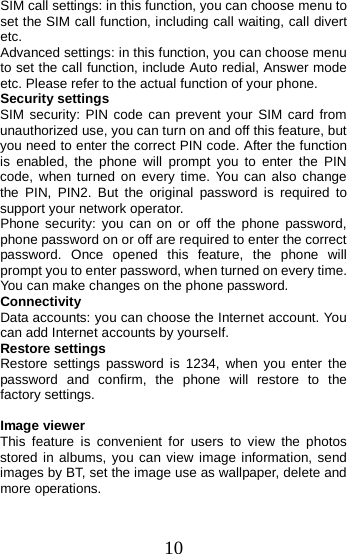  SIM call settings: in this function, you can choose menu to set the SIM call function, including call waiting, call divert etc. Advanced settings: in this function, you can choose menu to set the call function, include Auto redial, Answer mode etc. Please refer to the actual function of your phone.   Security settings SIM security: PIN code can prevent your SIM card from unauthorized use, you can turn on and off this feature, but you need to enter the correct PIN code. After the function is enabled, the phone will prompt you to enter the PIN code, when turned on every time. You can also change the PIN, PIN2. But the original password is required to support your network operator. Phone  security: you can on or  off the phone password, phone password on or off are required to enter the correct password. Once opened this feature, the phone will prompt you to enter password, when turned on every time. You can make changes on the phone password. Connectivity Data accounts: you can choose the Internet account. You can add Internet accounts by yourself.   Restore settings Restore settings password is 1234, when you enter the password and confirm, the phone will restore to the factory settings.  Image viewer This feature is convenient for users to view the photos stored in albums, you can view image information, send images by BT, set the image use as wallpaper, delete and more operations. 10 