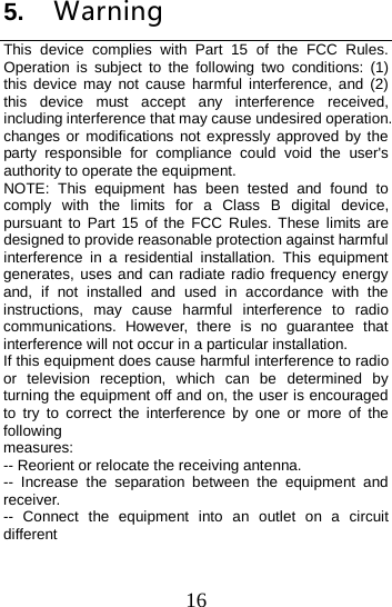  5. Warning This device complies with Part 15 of the FCC Rules. Operation is subject to the following two conditions: (1) this device may not cause harmful interference, and (2) this device must accept any interference received, including interference that may cause undesired operation. changes or modifications not expressly approved by the party responsible for compliance could void the user&apos;s authority to operate the equipment. NOTE: This equipment has been tested and found to comply with the limits for a Class B digital device, pursuant to Part 15 of the FCC Rules. These limits are designed to provide reasonable protection against harmful interference in a residential installation. This equipment generates, uses and can radiate radio frequency energy and, if not installed and used in accordance with the instructions, may cause harmful interference to radio communications. However, there is no guarantee that interference will not occur in a particular installation. If this equipment does cause harmful interference to radio or television reception, which can be determined by turning the equipment off and on, the user is encouraged to try to correct the interference by one or more of the following measures: -- Reorient or relocate the receiving antenna. --  Increase the separation between the equipment and receiver. --  Connect the equipment into an outlet on a circuit different 16 
