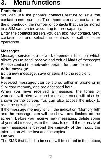  3. Menu functions Phonebook You can use the phone&apos;s contacts feature to save the contact name, number. The phone can save contacts on the phonebook, the number of contacts that can be stored in a SIM card varies according to their capacity. Enter the contacts screen, you can add new contact, view contacts list and select the contacts to call or other operations.  Messages Message service is a network dependent function, which allows you to send, receive and edit all kinds of messages. Please contact the network operator for more details. Write message Edit a new message, save or send it to the recipient. Inbox Received messages can be stored either in phone or in SIM card memory, and are accessed here. When you have received a message, the tones or vibration will alert you and message mark will also be shown on the screen.  You can also access the inbox to read the new message. If the message memory is full, the indication “Memory full” and the message icon will be shown and flashed on the screen. Before you receive new messages, delete some of your old messages in the inbox folder. If the capacity of new messages is beyond the capacity of the inbox, the information will be lost and incomplete. Outbox The SMS that failed to be sent, will be stored in the outbox, 7 