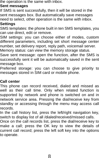  the operation is the same with inbox. Sent messages If SMS is sent successfully, then it will be stored in the sent messages box. But automatically save messages need to select, other operation is the same with inbox. Settings SMS templates: the phone built in ten SMS templates, you can use direct, edit or remove.   SIM  settings:  you can choose either of modes, custom different parameters, including set short message center number, set delivery report, reply path, voicemail server. Memory status: can view the memory storage status. Save sent message: open the function, after the SMS is successfully sent it will be automatically saved in the sent message box. Preferred storage: you can choose to give priority to messages stored in SIM card or mobile phone.  Call center This phone can record received, dialed and missed as well as their call time. Only when related function is supported by network and phone is switched on and in network service area. Pressing the dial/receive key from standby or accessing through the menu may access call records.   In the call history list, press the left/right navigation key, switch to display list of all /dialed/received/missed calls. Once on the call records list, press the dial/receive key to make a call; press the OK key to view the details of current call record; press the left soft key into the options to operate.  8 