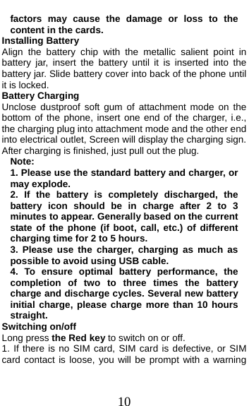  10 factors may cause the damage or loss to the content in the cards. Installing Battery Align the battery chip with the metallic salient point in battery jar, insert the battery until it is inserted into the battery jar. Slide battery cover into back of the phone until it is locked. Battery Charging Unclose dustproof soft gum of attachment mode on the bottom of the phone, insert one end of the charger, i.e., the charging plug into attachment mode and the other end into electrical outlet, Screen will display the charging sign. After charging is finished, just pull out the plug. Note: 1. Please use the standard battery and charger, or may explode. 2. If the battery is completely discharged, the battery icon should be in charge after 2 to 3 minutes to appear. Generally based on the current state of the phone (if boot, call, etc.) of different charging time for 2 to 5 hours. 3. Please use the charger, charging as much as possible to avoid using USB cable. 4. To ensure optimal battery performance, the completion of two to three times the battery charge and discharge cycles. Several new battery initial charge, please charge more than 10 hours straight. Switching on/off Long press the Red key to switch on or off. 1. If there is no SIM card, SIM card is defective, or SIM card contact is loose, you will be prompt with a warning 