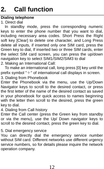  12 2. Call function Dialing telephone 1. Direct dial In standby mode, press the corresponding numeric keys to enter the phone number that you want to dial, including necessary area codes. Short Press the Right soft key [Clear] to delete one character, and Long Press delete all inputs, if inserted only one SIM card, press the Green key to dial, If inserted two or three SIM cards, enter the select SIM card screen, you can press the up/down navigation key to select SIM1/SIM2/SIM3 to dial 2. Making an International Call:     To make an international call, long press [0] key until the prefix symbol &quot;＋&quot; of international call displays in screen. 3. Dialing from Phonebook   Enter the Phonebook via the menu, use the Up/Down Navigator keys to scroll to the desired contact, or press the first letter of the name of the desired contact as saved in your phonebook for quick access to names beginning with the letter then scroll to the desired, press the green key to dial. 4. Dialing from Call history Enter the Call center (press the Green key from standby or via the menu), use the Up/ Down navigator keys to scroll to the desired contact, press the green key to dial. 5. Dial emergency service You can directly dial the emergency service number without SIM card. Different networks use different urgency service numbers, so for details please inquire the network operation company. 