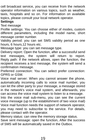  19 cell broadcast service, you can receive from the network operator information on various topics, such as weather, taxis, hospitals and so on. For information on available topics, please consult your local network operator. Settings Text message Profile settings: You can choose either of modes, custom different parameters, including the model name, short message center number. Validity period: you can set SMS validity period as one hours, 6 hours,12 hours etc. Message type: you can set message type.   Delivery report: Open the function, after a successful send text  messages,  the  system  will  return  to  report.         Reply path: If the network allows, open the function, the recipient receives a text message, the system will send a confirmation message. Preferred connection: You can select prefer connection: GPRS or GSM. Voice mail server: When you cannot answer the phone, automatically incoming calls to voice mail number, you can let the other party to your message, a message stored in the network&apos;s voice mail system, and afterwards, you can access the voice mail system to listen to a message.   Into the voice mail sub-menu, you can see the current voice message (up to the establishment of two voice mail)   Voice mail function needs the support of network operator, you may need to subscribe to the service. For details, please contact with the operator. Memory status: can view the memory storage status. Save sent message: open the function, After the success of SMS will be automatically saved in the Outbox. 