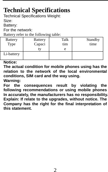  2 Technical Specifications Technical Specifications Weight:   Size:  Battery:  For the network: Battery refer to the following table: Battery Type  Battery Capacity Talk time Standby time Li-battery      Notice:  The actual condition for mobile phones using has the relation to the network of the local environmental conditions, SIM card and the way using. Warning:  For the consequences result by violating the following recommendations or using mobile phones In accurately, the manufacturers has no responsibility. Explain: If relate to the upgrades, without notice. The Company has the right for the final interpretation of this statement.      
