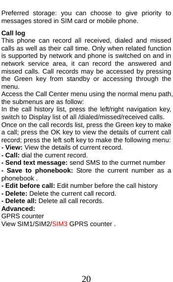  20 Preferred storage: you can choose to give priority to messages stored in SIM card or mobile phone. Call log This phone can record all received, dialed and missed calls as well as their call time. Only when related function is supported by network and phone is switched on and in network service area, it can record the answered and missed calls. Call records may be accessed by pressing the Green key from standby or accessing through the menu.  Access the Call Center menu using the normal menu path, the submenus are as follow: In the call history list, press the left/right navigation key, switch to Display list of all /dialed/missed/received calls. Once on the call records list, press the Green key to make a call; press the OK key to view the details of current call record; press the left soft key to make the following menu: - View: View the details of current record. - Call: dial the current record. - Send text message: send SMS to the currnet number - Save to phonebook: Store the current number as a phonebook . - Edit before call: Edit number before the call history   - Delete: Delete the current call record. - Delete all: Delete all call records. Advanced:  GPRS counter View SIM1/SIM2/SIM3 GPRS counter .    