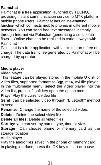  21 Palmchat                                  Palmchat is a free application launched by TECNO, providing instant communication service to MTK platform mobile phone users. Palmchat has online-chatting function which connects mobile phones in different mobile networks. You can send free text messages instantly through Internet via Palmchat (generating a small data flow).    Online chat can be realized in various ways with Palmchat   Palmchat is a free application, with all its features free of charge. The data traffic fee generated by Palmchat will be charged by operator.  Media player Video player This feature can be played stored in the mobile U disk or video files, supported formats to 3gp, mp4, Avi file player. In the multimedia menu, select the video player into the video list, press left soft key open the option menu:   Play：Play the current video file Send: can be selected video through &quot;Bluetooth&quot; method to send. Rename：Change the name of the selected video. Delete：Delete the select video file Delete all files: Delete all video files Sort by: you can sort by name, type, time or size. Storage：Can choose phone or memory card as the storage location Audio player Play the audio files saved in the phone or memory card. In playing interface, press the OK key to start or pause 