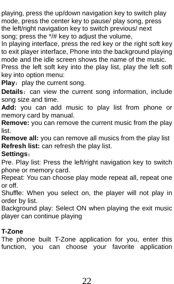  22 playing, press the up/down navigation key to switch play mode, press the center key to pause/ play song, press the left/right navigation key to switch previous/ next song; press the */# key to adjust the volume, In playing interface, press the red key or the right soft key to exit player interface, Phone into the background playing mode and the idle screen shows the name of the music. Press the left soft key into the play list, play the left soft key into option menu: Play：play the current song. Details：can view the current song information, include song size and time. Add:  you can add music to play list from phone or memory card by manual. Remove: you can remove the current music from the play list. Remove all: you can remove all musics from the play list Refresh list: can refresh the play list. Settings： Pre. Play list: Press the left/right navigation key to switch phone or memory card. Repeat: You can choose play mode repeat all, repeat one or off. Shuffle: When you select on, the player will not play in order by list. Background play: Select ON when playing the exit music player can continue playing  T-Zone The phone built T-Zone application for you, enter this function, you can choose your favorite application 